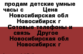 продам детские умные часы с GPS.  › Цена ­ 1 490 - Новосибирская обл., Новосибирск г. Сотовые телефоны и связь » Другое   . Новосибирская обл.,Новосибирск г.